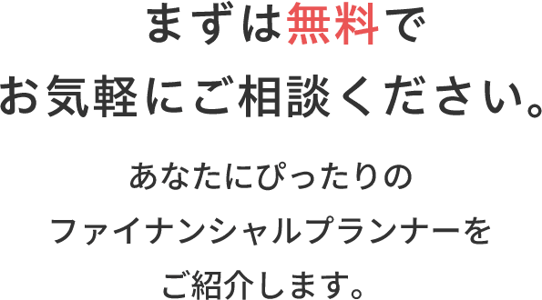 まずは無料でお気軽にご相談ください。あなたにぴったりのファイナンシャルプランナーをご紹介します。